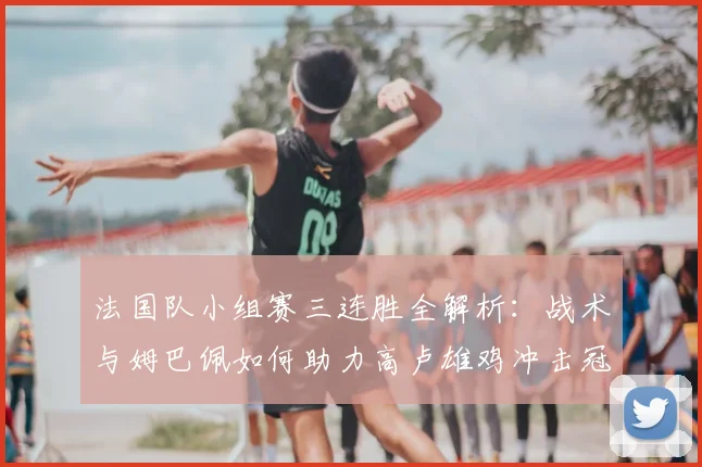 法国队小组赛三连胜全解析：战术与姆巴佩如何助力高卢雄鸡冲击冠军