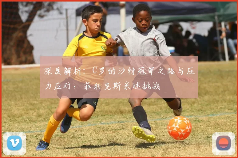 深度解析:C罗的沙特冠军之路与压力应对,菲利克斯亲述挑战