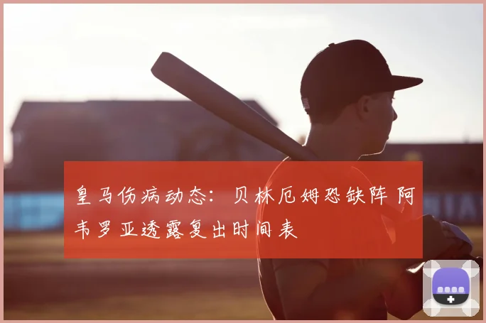 皇马伤病动态:贝林厄姆恐缺阵 阿韦罗亚透露复出时间表