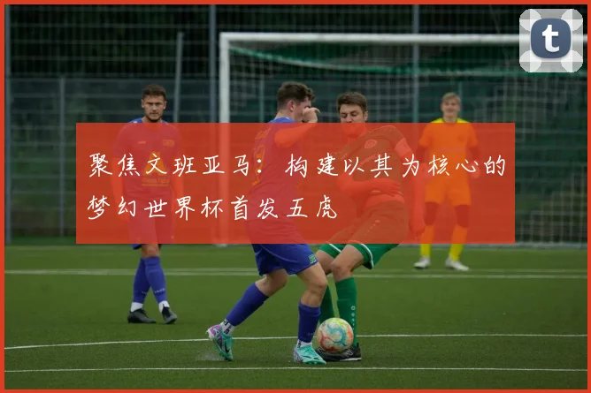 聚焦文班亚马:构建以其为核心的梦幻世界杯首发五虎