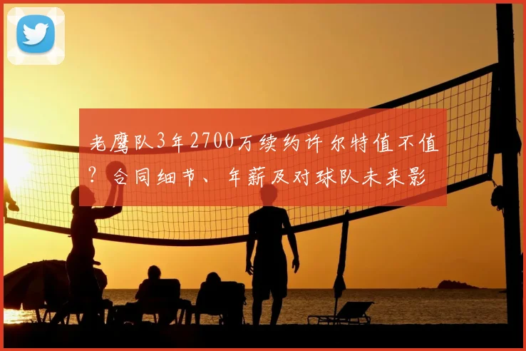 老鹰队3年2700万续约许尔特值不值?合同细节、年薪及对球队未来影响全解析