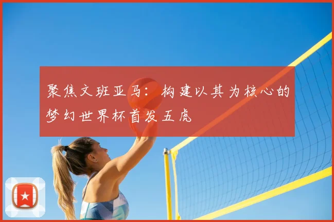 聚焦文班亚马：构建以其为核心的梦幻世界杯首发五虎