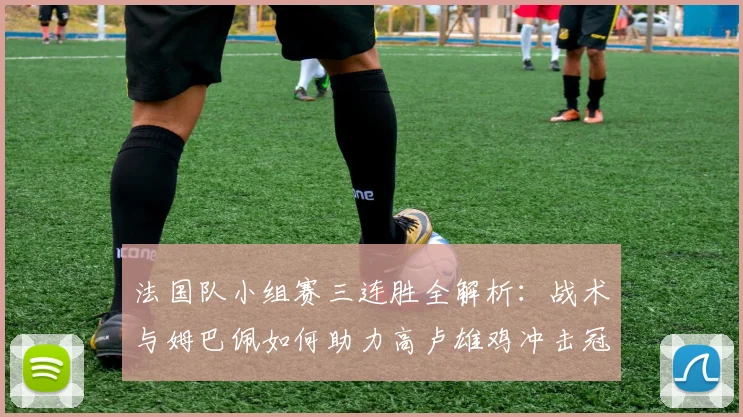 法国队小组赛三连胜全解析:战术与姆巴佩如何助力高卢雄鸡冲击冠军