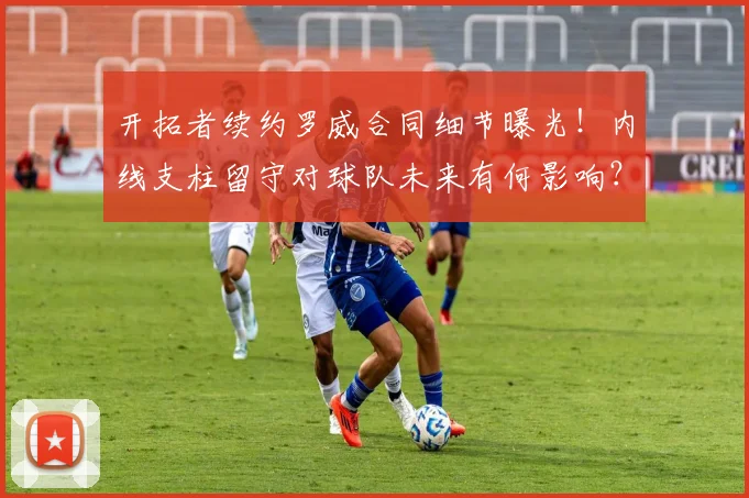 开拓者续约罗威合同细节曝光!内线支柱留守对球队未来有何影响?