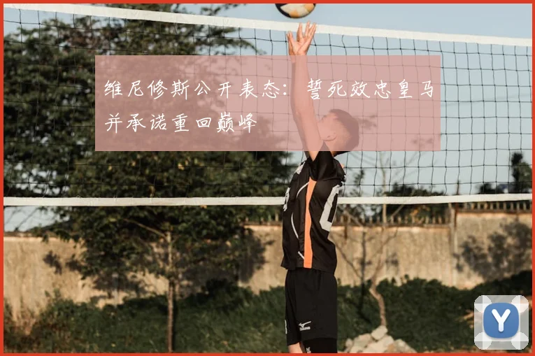 维尼修斯公开表态:誓死效忠皇马并承诺重回巅峰