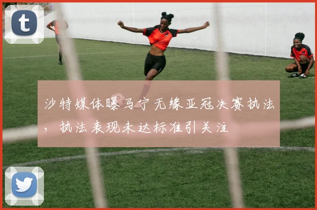 沙特媒体曝马宁无缘亚冠决赛执法，执法表现未达标准引关注