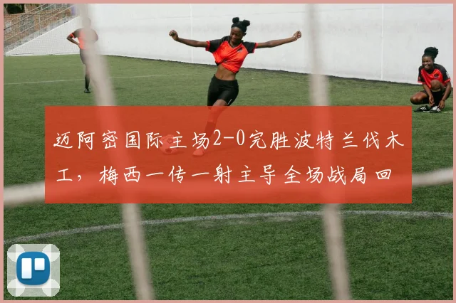 迈阿密国际主场2-0完胜波特兰伐木工,梅西一传一射主导全场战局回顾