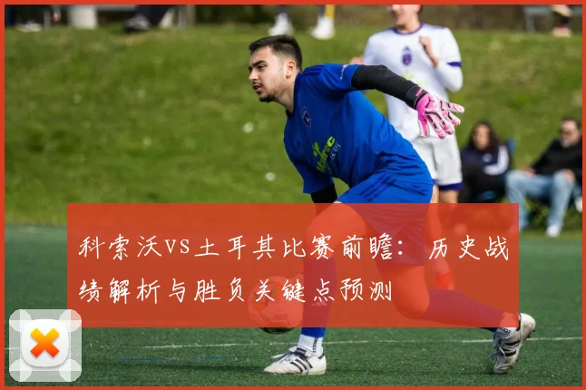 科索沃vs土耳其比赛前瞻：历史战绩解析与胜负关键点预测